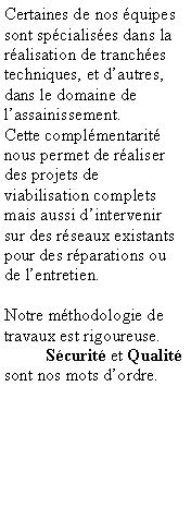 Zone de Texte: Certaines de nos quipes sont spcialises dans la ralisation de tranches techniques, et dautres, dans le domaine de lassainissement.Cette complmentarit nous permet de raliser des projets de viabilisation complets mais aussi dintervenir sur des rseaux existants pour des rparations ou de lentretien.Notre mthodologie de travaux est rigoureuse.	Scurit et Qualit sont nos mots dordre.